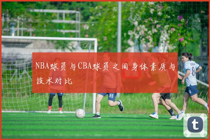 NBA球员与CBA球员之间身体素质与技术对比