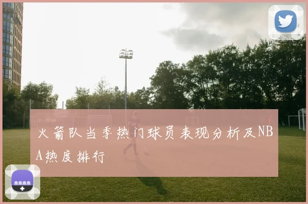 火箭队当季热门球员表现分析及NBA热度排行