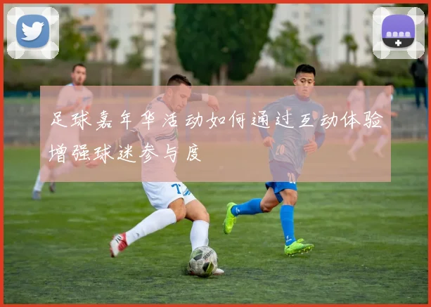 足球嘉年华活动如何通过互动体验增强球迷参与度