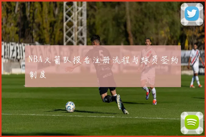 NBA火箭队报名注册流程与球员签约制度