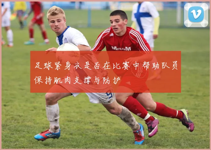 足球紧身衣是否在比赛中帮助队员保持肌肉支撑与防护