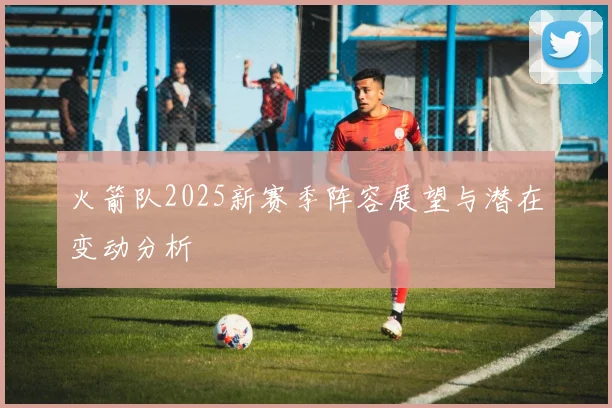 火箭队2025新赛季阵容展望与潜在变动分析