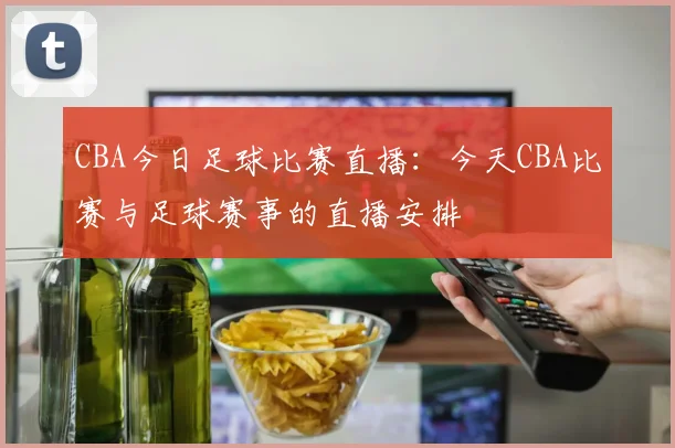 CBA今日足球比赛直播：今天CBA比赛与足球赛事的直播安排